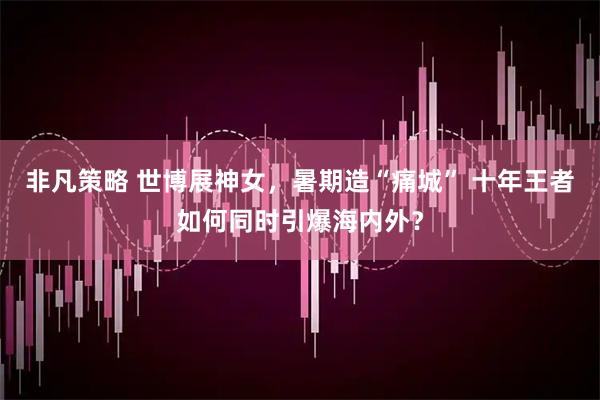 非凡策略 世博展神女，暑期造“痛城” 十年王者如何同时引爆海内外？