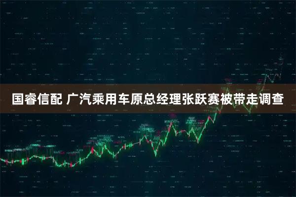 国睿信配 广汽乘用车原总经理张跃赛被带走调查