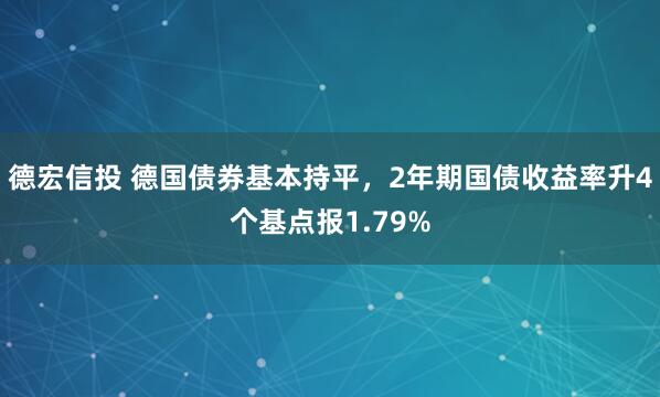 德宏信投 德国债券基本持平，2年期国债收益率升4个基点报1.79%