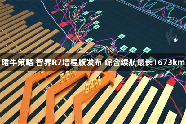 珺牛策略 智界R7增程版发布 综合续航最长1673km