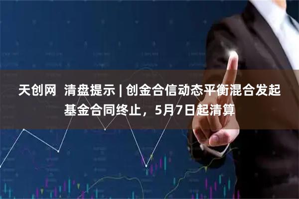 天创网  清盘提示 | 创金合信动态平衡混合发起基金合同终止，5月7日起清算
