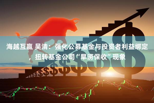 海越互赢 吴清：强化公募基金与投资者利益绑定，扭转基金公司“旱涝保收”现象