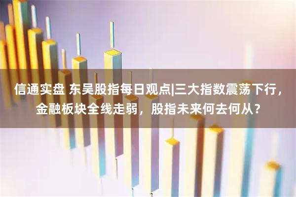 信通实盘 东吴股指每日观点|三大指数震荡下行，金融板块全线走弱，股指未来何去何从？