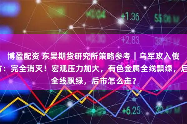 博盈配资 东吴期货研究所策略参考｜乌军攻入俄境内，俄方：完全消灭！宏观压力加大，有色金属全线飘绿，后市怎么走？
