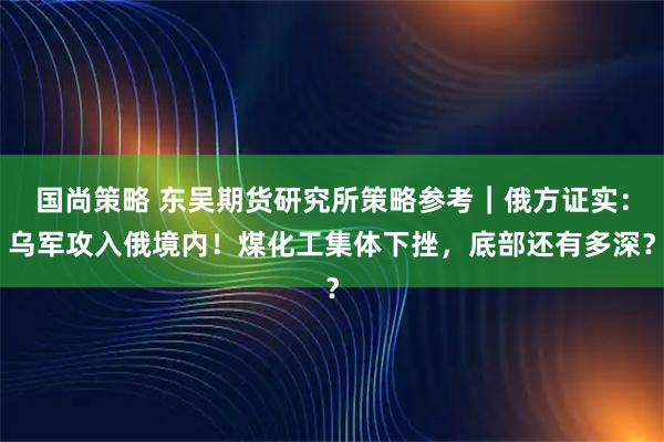 国尚策略 东吴期货研究所策略参考｜俄方证实：乌军攻入俄境内！煤化工集体下挫，底部还有多深？
