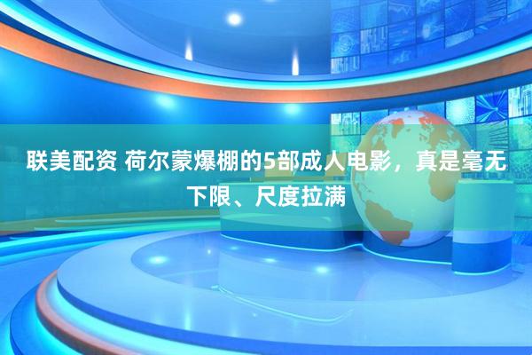 联美配资 荷尔蒙爆棚的5部成人电影，真是毫无下限、尺度拉满