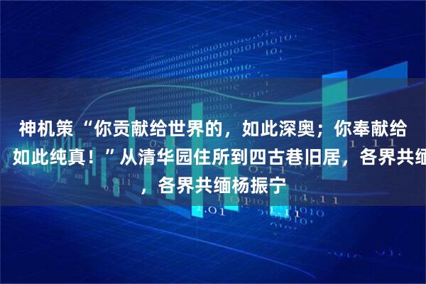 神机策 “你贡献给世界的，如此深奥；你奉献给祖国的，如此纯真！”从清华园住所到四古巷旧居，各界共缅杨振宁
